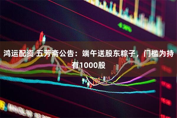 鸿运配资 五芳斋公告：端午送股东粽子，门槛为持有1000股