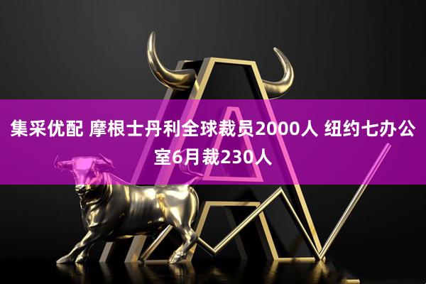 集采优配 摩根士丹利全球裁员2000人 纽约七办公室6月裁230人