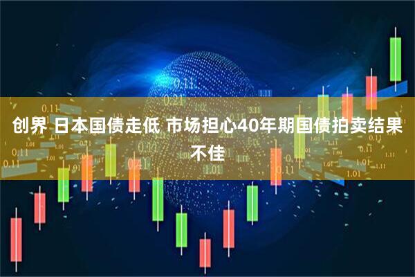创界 日本国债走低 市场担心40年期国债拍卖结果不佳
