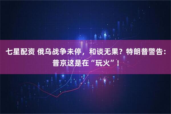 七星配资 俄乌战争未停，和谈无果？特朗普警告：普京这是在“玩火”！