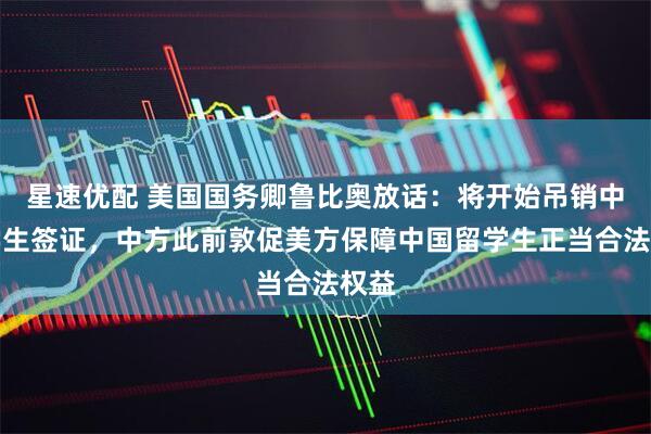 星速优配 美国国务卿鲁比奥放话:将开始吊销中国学生签证,中方此前敦促美方保障中国留学生正当合法权益