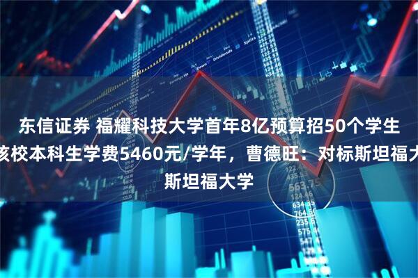 东信证券 福耀科技大学首年8亿预算招50个学生，该校本科生学费5460元/学年，曹德旺：对标斯坦福大学