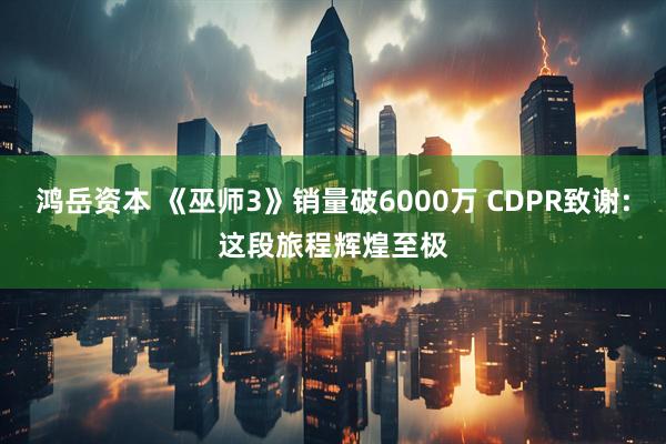 鸿岳资本 《巫师3》销量破6000万 CDPR致谢:这段旅程辉煌至极