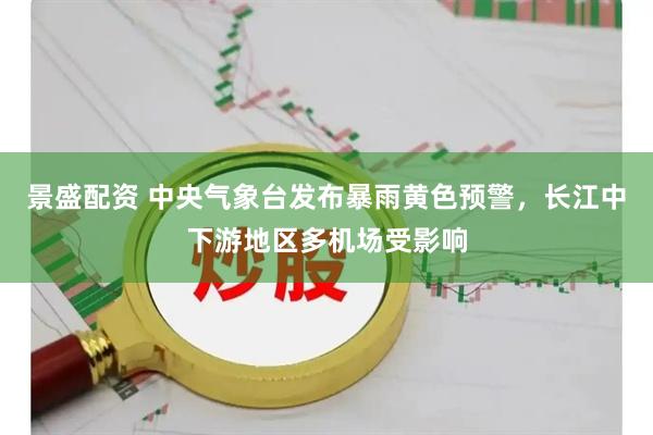 景盛配资 中央气象台发布暴雨黄色预警，长江中下游地区多机场受影响