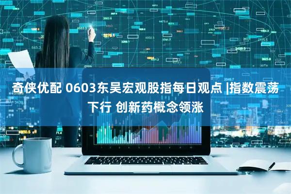 奇侠优配 0603东吴宏观股指每日观点 |指数震荡下行 创新药概念领涨