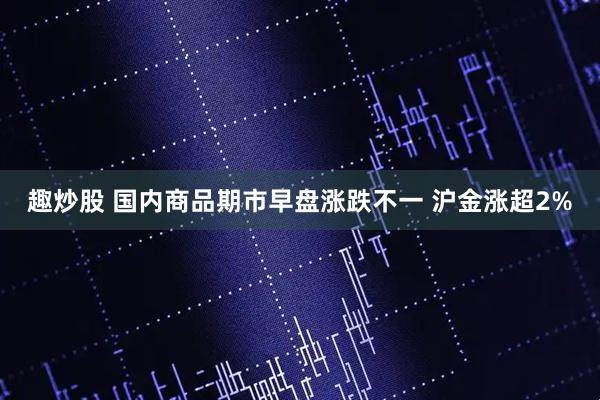 趣炒股 国内商品期市早盘涨跌不一 沪金涨超2%