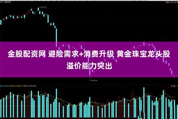金股配资网 避险需求+消费升级 黄金珠宝龙头股溢价能力突出