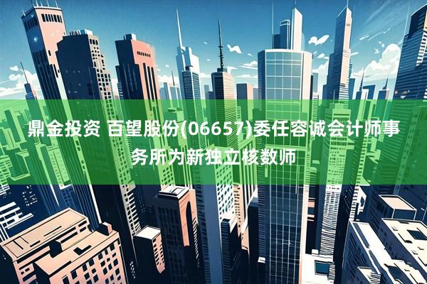 鼎金投资 百望股份(06657)委任容诚会计师事务所为新独立核数师