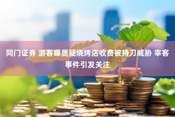 同门证券 游客曝质疑烧烤店收费被持刀威胁 宰客事件引发关注