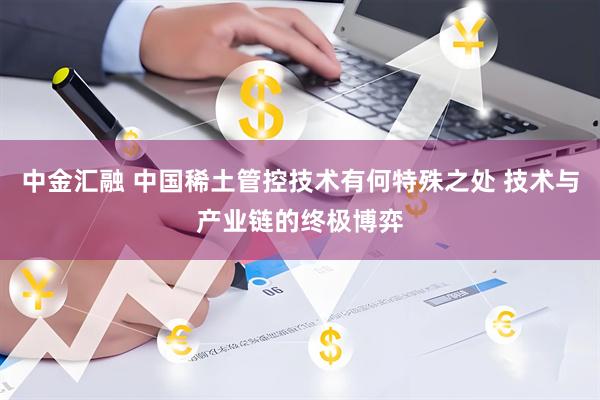 中金汇融 中国稀土管控技术有何特殊之处 技术与产业链的终极博弈
