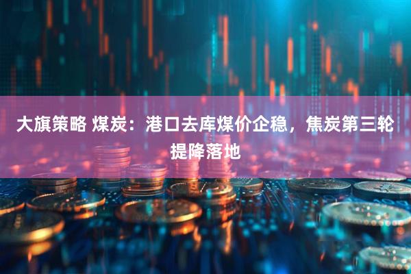 大旗策略 煤炭:港口去库煤价企稳,焦炭第三轮提降落地