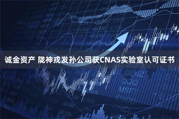 诚金资产 陇神戎发孙公司获CNAS实验室认可证书