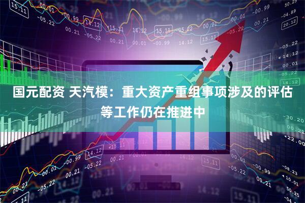 国元配资 天汽模：重大资产重组事项涉及的评估等工作仍在推进中