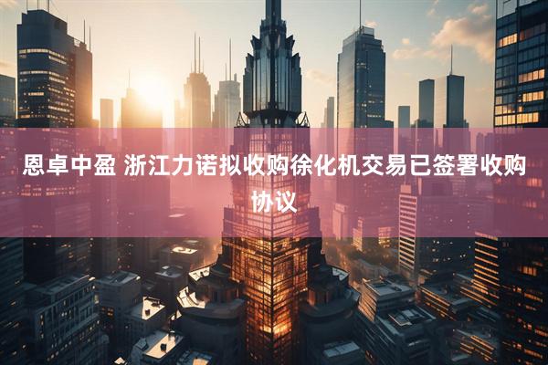 恩卓中盈 浙江力诺拟收购徐化机交易已签署收购协议