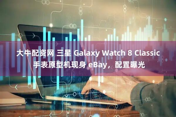 大牛配资网 三星 Galaxy Watch 8 Classic 手表原型机现身 eBay，配置曝光