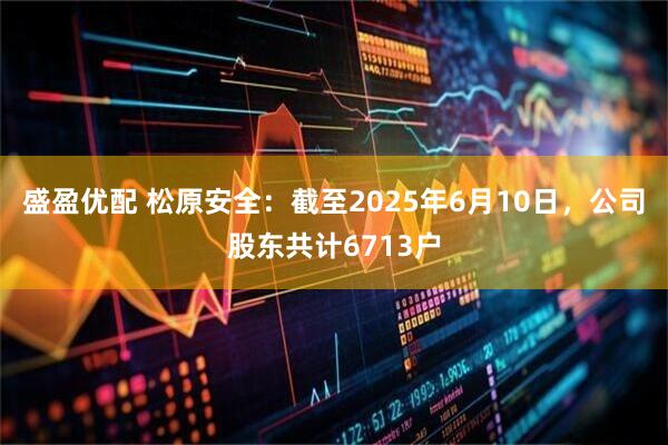 盛盈优配 松原安全：截至2025年6月10日，公司股东共计6713户