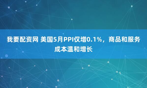 我要配资网 美国5月PPI仅增0.1%，商品和服务成本温和增长