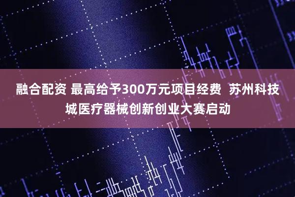 融合配资 最高给予300万元项目经费  苏州科技城医疗器械创新创业大赛启动