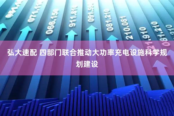 弘大速配 四部门联合推动大功率充电设施科学规划建设