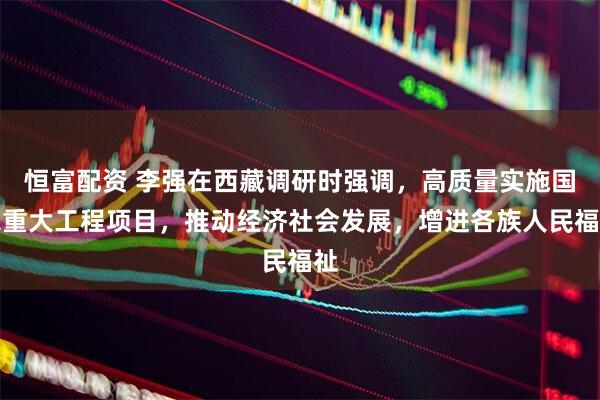 恒富配资 李强在西藏调研时强调，高质量实施国家重大工程项目，推动经济社会发展，增进各族人民福祉