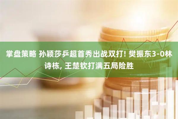 掌盘策略 孙颖莎乒超首秀出战双打! 樊振东3-0林诗栋, 王楚钦打满五局险胜