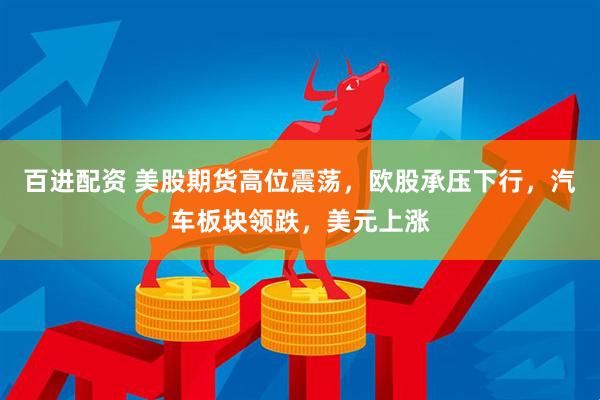 百进配资 美股期货高位震荡，欧股承压下行，汽车板块领跌，美元上涨