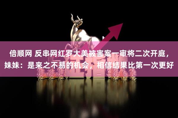 倍顺网 反串网红罗大美被害案一审将二次开庭，妹妹：是来之不易的机会，相信结果比第一次更好