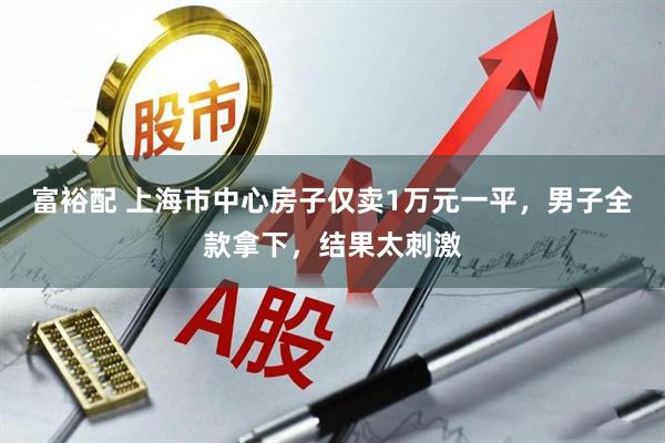 富裕配 上海市中心房子仅卖1万元一平，男子全款拿下，结果太刺激