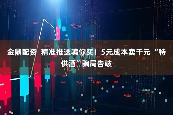 金鼎配资  精准推送骗你买！5元成本卖千元 “特供酒”骗局告破