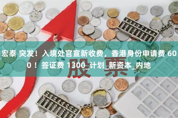 宏泰 突发！入境处官宣新收费，香港身份申请费 600 ！签证费 1300_计划_新资本_内地