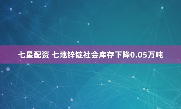 七星配资 七地锌锭社会库存下降0.05万吨
