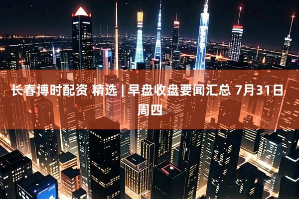 长春博时配资 精选 | 早盘收盘要闻汇总 7月31日 周四