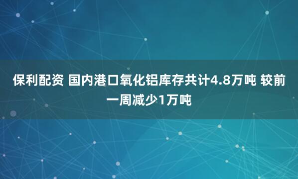 保利配资 国内港口氧化铝库存共计4.8万吨 较前一周减少1万吨