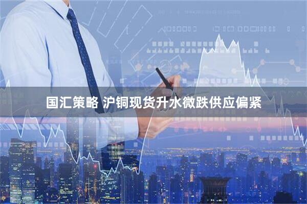 国汇策略 沪铜现货升水微跌供应偏紧