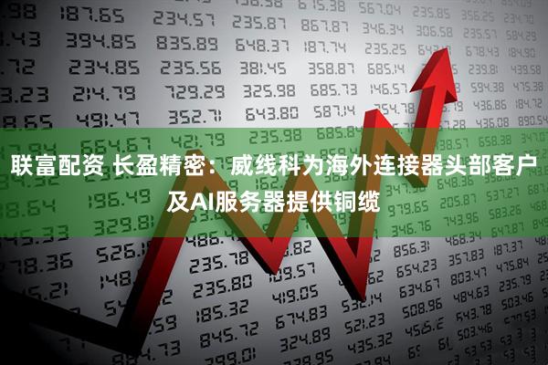 联富配资 长盈精密：威线科为海外连接器头部客户及AI服务器提供铜缆