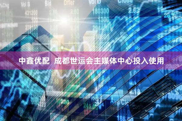 中鑫优配  成都世运会主媒体中心投入使用