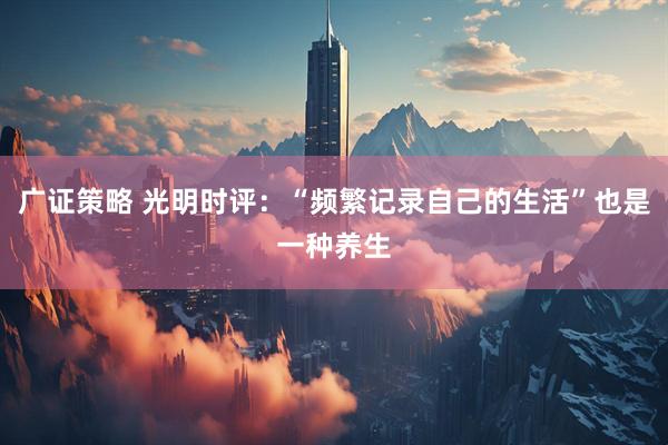 广证策略 光明时评：“频繁记录自己的生活”也是一种养生