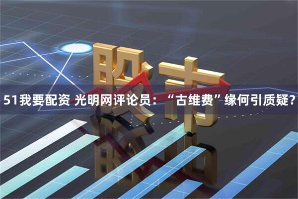 51我要配资 光明网评论员：“古维费”缘何引质疑？