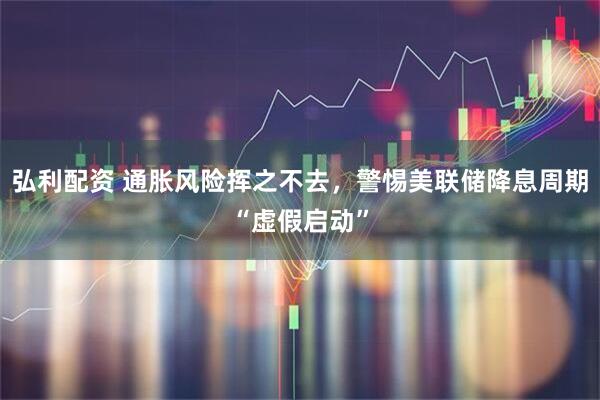 弘利配资 通胀风险挥之不去，警惕美联储降息周期“虚假启动”
