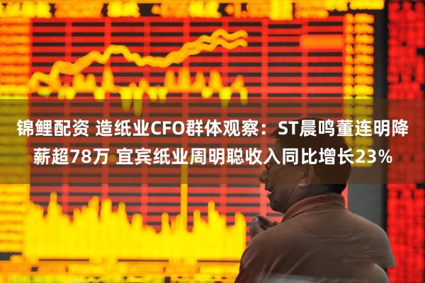 锦鲤配资 造纸业CFO群体观察：ST晨鸣董连明降薪超78万 宜宾纸业周明聪收入同比增长23%