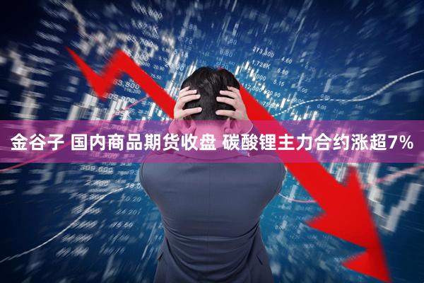 金谷子 国内商品期货收盘 碳酸锂主力合约涨超7%