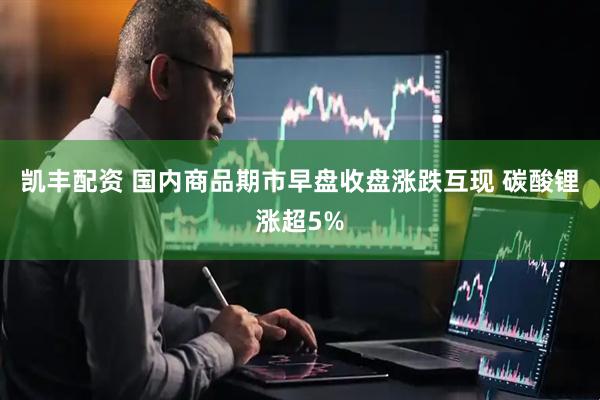 凯丰配资 国内商品期市早盘收盘涨跌互现 碳酸锂涨超5%