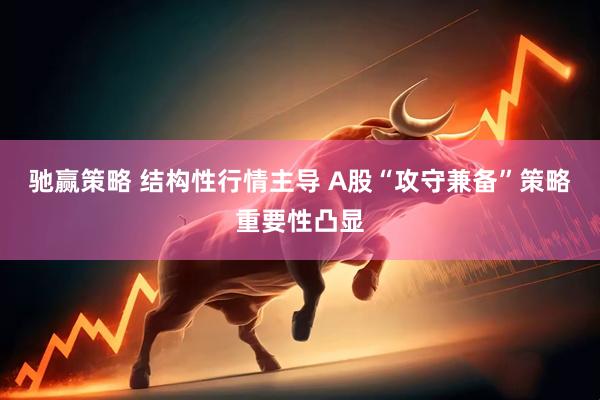 驰赢策略 结构性行情主导 A股“攻守兼备”策略重要性凸显