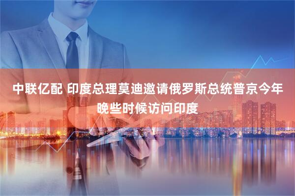 中联亿配 印度总理莫迪邀请俄罗斯总统普京今年晚些时候访问印度