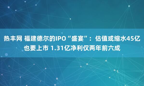 热丰网 福建德尔的IPO“盛宴”：估值或缩水45亿也要上市 1.31亿净利仅两年前六成
