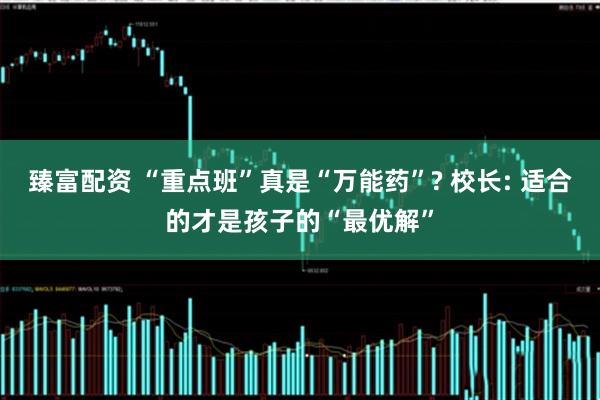 臻富配资 “重点班”真是“万能药”? 校长: 适合的才是孩子的“最优解”