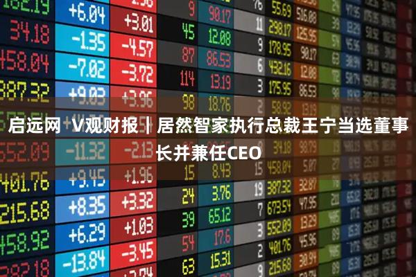 启远网  V观财报｜居然智家执行总裁王宁当选董事长并兼任CEO