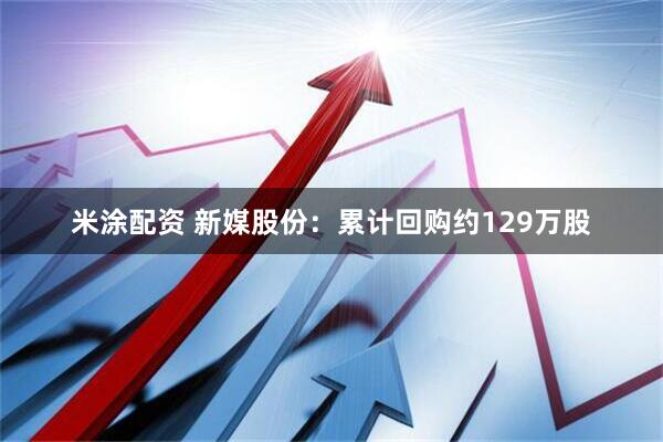 米涂配资 新媒股份：累计回购约129万股