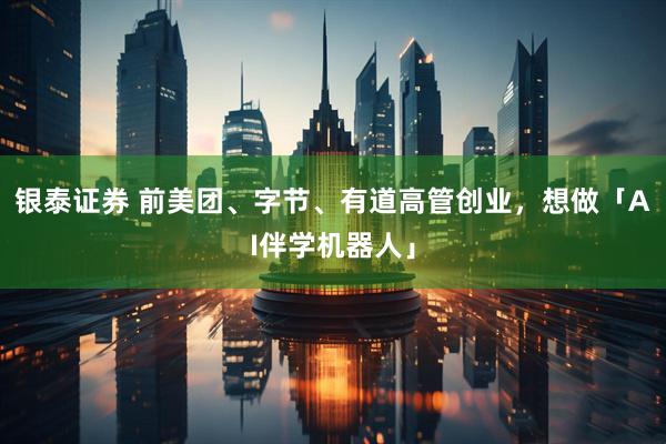 银泰证券 前美团、字节、有道高管创业，想做「AI伴学机器人」