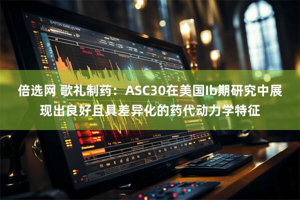 倍选网 歌礼制药：ASC30在美国Ib期研究中展现出良好且具差异化的药代动力学特征